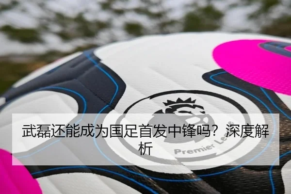 武磊还能成为国足首发中锋吗？深度解析